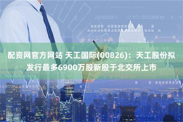配资网官方网站 天工国际(00826)：天工股份拟发行最多6900万股新股于北交所上市
