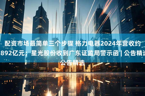配资市场最简单三个步骤 格力电器2024年营收约1892亿元；星光股份收到广东证监局警示函 | 公告精选