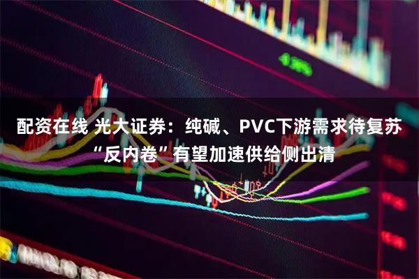 配资在线 光大证券：纯碱、PVC下游需求待复苏 “反内卷”有望加速供给侧出清