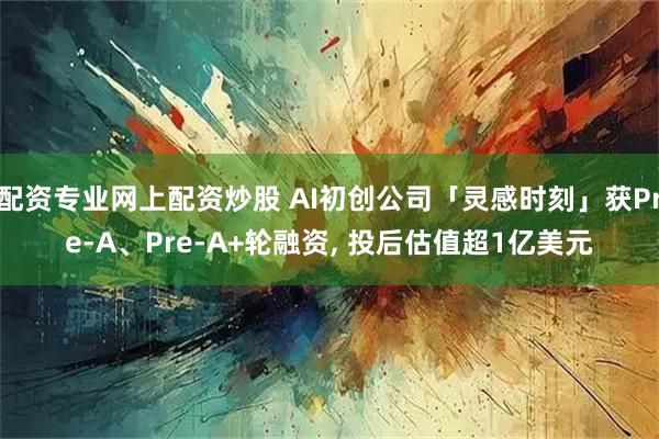配资专业网上配资炒股 AI初创公司「灵感时刻」获Pre-A、Pre-A+轮融资, 投后估值超1亿美元