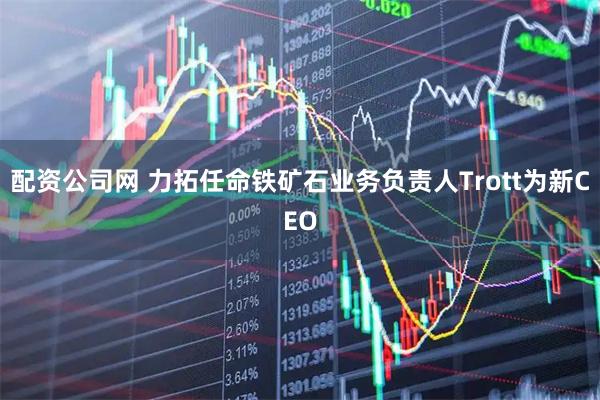 配资公司网 力拓任命铁矿石业务负责人Trott为新CEO