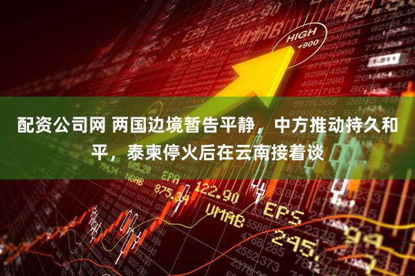 配资公司网 两国边境暂告平静，中方推动持久和平，泰柬停火后在云南接着谈