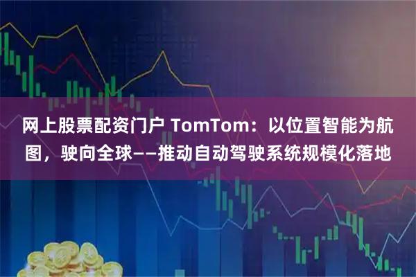 网上股票配资门户 TomTom：以位置智能为航图，驶向全球——推动自动驾驶系统规模化落地