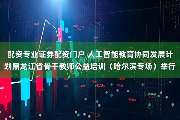 配资专业证券配资门户 人工智能教育协同发展计划黑龙江省骨干教师公益培训（哈尔滨专场）举行