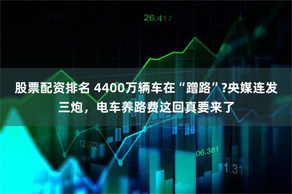 股票配资排名 4400万辆车在“蹭路”?央媒连发三炮，电车养路费这回真要来了