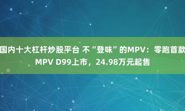 国内十大杠杆炒股平台 不“登味”的MPV：零跑首款MPV D99上市，24.98万元起售