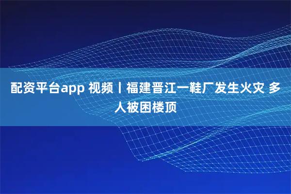 配资平台app 视频丨福建晋江一鞋厂发生火灾 多人被困楼顶