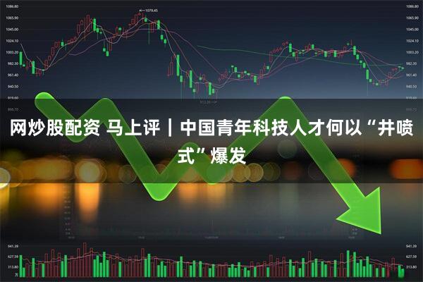网炒股配资 马上评｜中国青年科技人才何以“井喷式”爆发