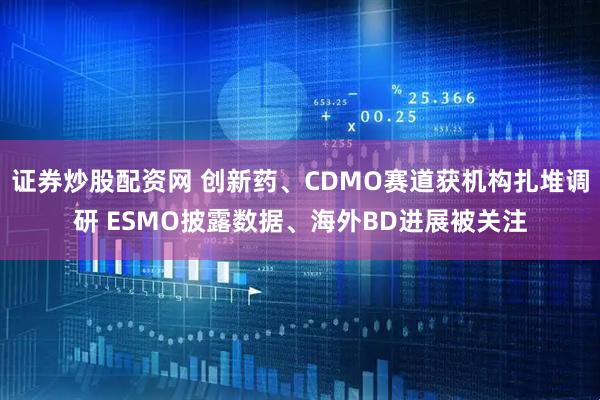 证券炒股配资网 创新药、CDMO赛道获机构扎堆调研 ESMO披露数据、海外BD进展被关注