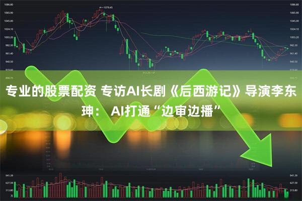 专业的股票配资 专访AI长剧《后西游记》导演李东珅： AI打通“边审边播”